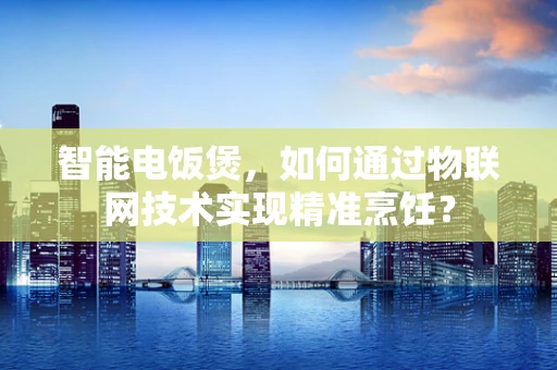 智能电饭煲，如何通过物联网技术实现精准烹饪？