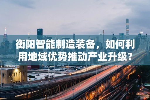 衡阳智能制造装备，如何利用地域优势推动产业升级？