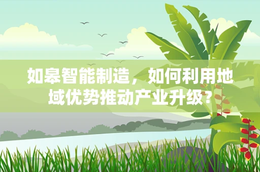 如皋智能制造，如何利用地域优势推动产业升级？