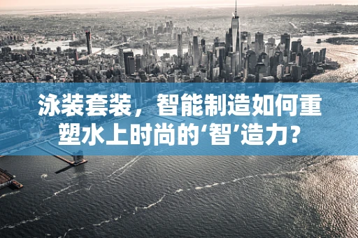 泳装套装，智能制造如何重塑水上时尚的‘智’造力？