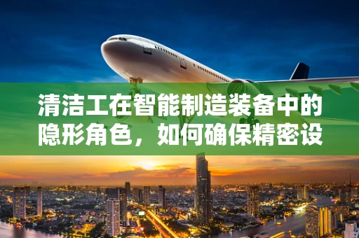 清洁工在智能制造装备中的隐形角色，如何确保精密设备的‘微环境’清洁？