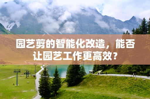 园艺剪的智能化改造，能否让园艺工作更高效？