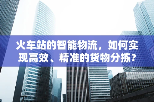 火车站的智能物流，如何实现高效、精准的货物分拣？
