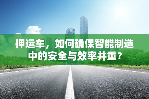 押运车，如何确保智能制造中的安全与效率并重？