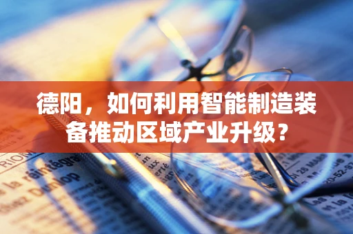 德阳，如何利用智能制造装备推动区域产业升级？