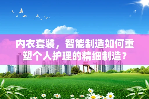 内衣套装，智能制造如何重塑个人护理的精细制造？