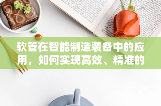 软管在智能制造装备中的应用，如何实现高效、精准的输送？