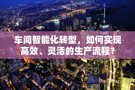 车间智能化转型，如何实现高效、灵活的生产流程？