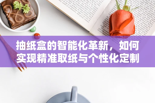 抽纸盒的智能化革新，如何实现精准取纸与个性化定制？