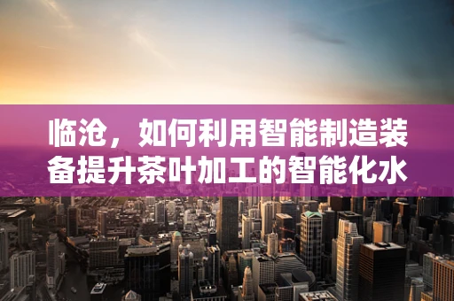 临沧，如何利用智能制造装备提升茶叶加工的智能化水平？