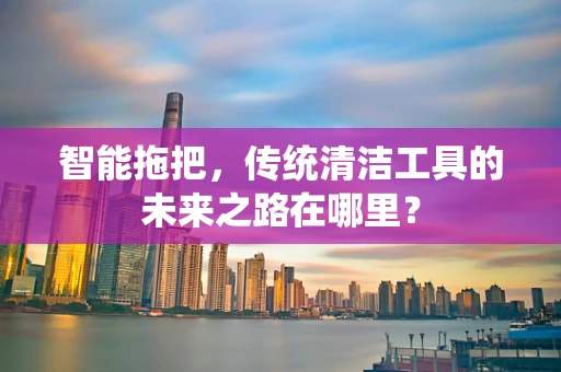 智能拖把，传统清洁工具的未来之路在哪里？