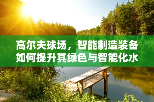 高尔夫球场，智能制造装备如何提升其绿色与智能化水平？