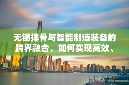 无锡排骨与智能制造装备的跨界融合，如何实现高效、精准的自动化生产？