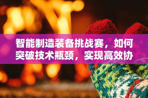 智能制造装备挑战赛，如何突破技术瓶颈，实现高效协同？