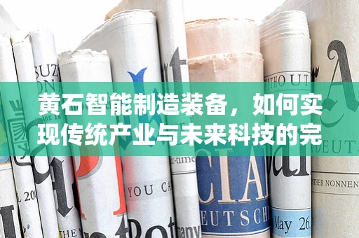 黄石智能制造装备，如何实现传统产业与未来科技的完美融合？