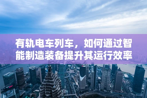 有轨电车列车，如何通过智能制造装备提升其运行效率与安全性？