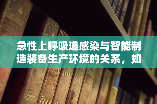 急性上呼吸道感染与智能制造装备生产环境的关系，如何预防？
