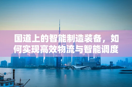 国道上的智能制造装备，如何实现高效物流与智能调度？
