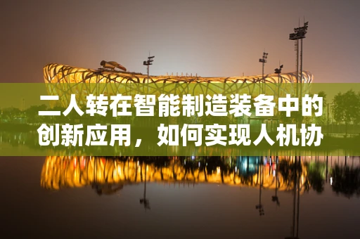 二人转在智能制造装备中的创新应用，如何实现人机协作的完美‘转’动？