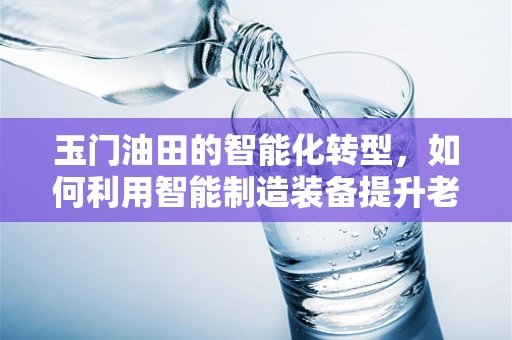 玉门油田的智能化转型，如何利用智能制造装备提升老工业基地的竞争力？