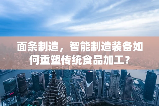 面条制造，智能制造装备如何重塑传统食品加工？
