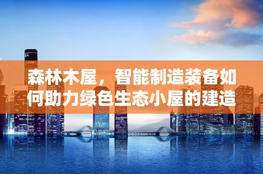 森林木屋，智能制造装备如何助力绿色生态小屋的建造？