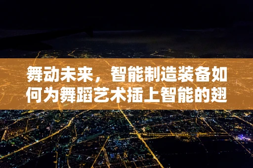 舞动未来，智能制造装备如何为舞蹈艺术插上智能的翅膀？
