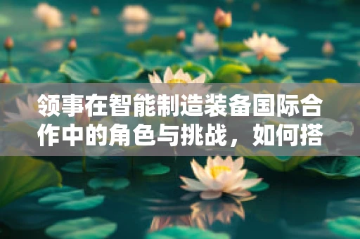 领事在智能制造装备国际合作中的角色与挑战，如何搭建跨文化沟通的桥梁？