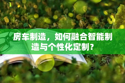 房车制造，如何融合智能制造与个性化定制？