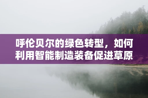 呼伦贝尔的绿色转型，如何利用智能制造装备促进草原生态与经济的和谐共生？