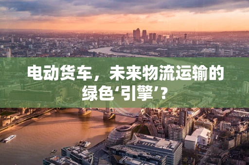 电动货车，未来物流运输的绿色‘引擎’？