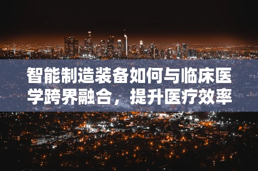 智能制造装备如何与临床医学跨界融合，提升医疗效率与精准度？