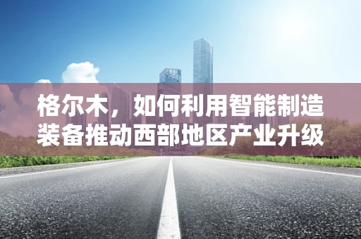 格尔木，如何利用智能制造装备推动西部地区产业升级？