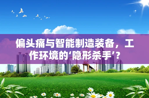 偏头痛与智能制造装备，工作环境的‘隐形杀手’？