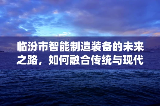 临汾市智能制造装备的未来之路，如何融合传统与现代？