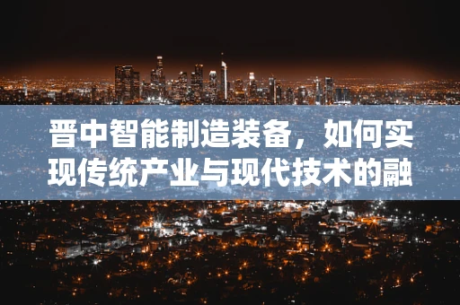 晋中智能制造装备，如何实现传统产业与现代技术的融合创新？