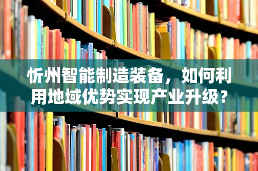 忻州智能制造装备，如何利用地域优势实现产业升级？