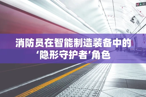 消防员在智能制造装备中的‘隐形守护者’角色