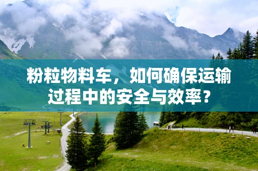 粉粒物料车，如何确保运输过程中的安全与效率？