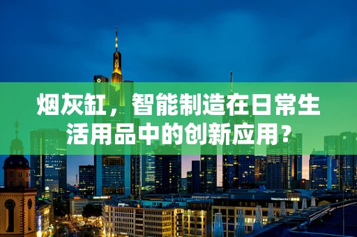 烟灰缸，智能制造在日常生活用品中的创新应用？