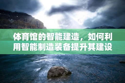 体育馆的智能建造，如何利用智能制造装备提升其建设效率与质量？