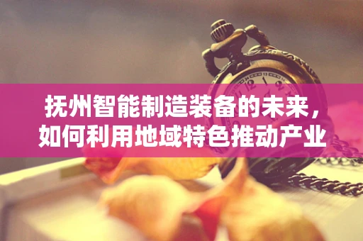 抚州智能制造装备的未来，如何利用地域特色推动产业升级？