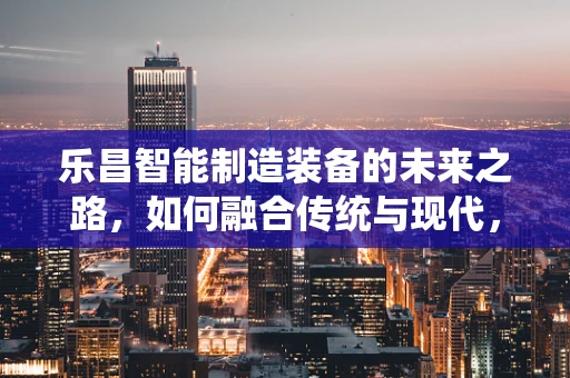 乐昌智能制造装备的未来之路，如何融合传统与现代，实现产业升级？