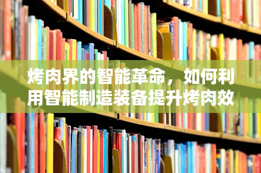 烤肉界的智能革命，如何利用智能制造装备提升烤肉效率与品质？