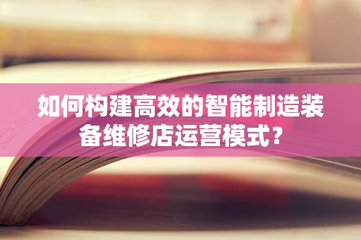 如何构建高效的智能制造装备维修店运营模式？