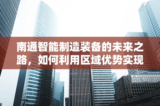 南通智能制造装备的未来之路，如何利用区域优势实现产业升级？