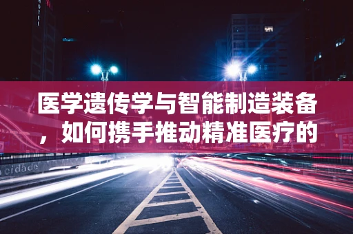医学遗传学与智能制造装备，如何携手推动精准医疗的未来？
