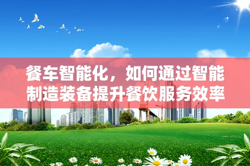 餐车智能化，如何通过智能制造装备提升餐饮服务效率？