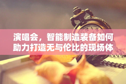 演唱会，智能制造装备如何助力打造无与伦比的现场体验？