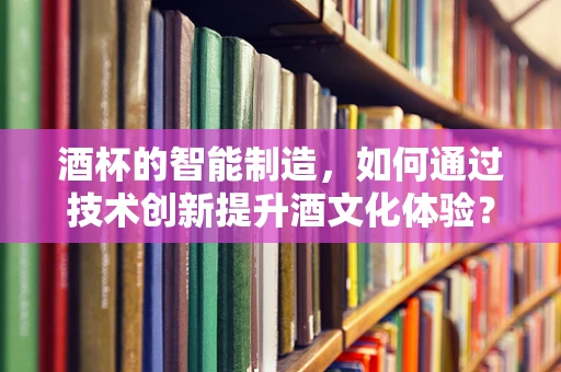 酒杯的智能制造，如何通过技术创新提升酒文化体验？